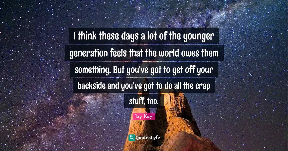 I think these days a lot of the younger generation feels that the world owes them something. But you've got to get off your backside and you've got to do all the crap stuff, too.