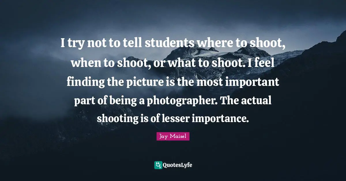 I try not to tell students where to shoot, when to shoot, or what to shoot. I feel finding the picture is the most important part of being a photographer. The actual shooting is of lesser importance.