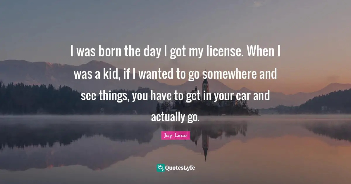 I was born the day I got my license. When I was a kid, if I wanted to go somewhere and see things, you have to get in your car and actually go.