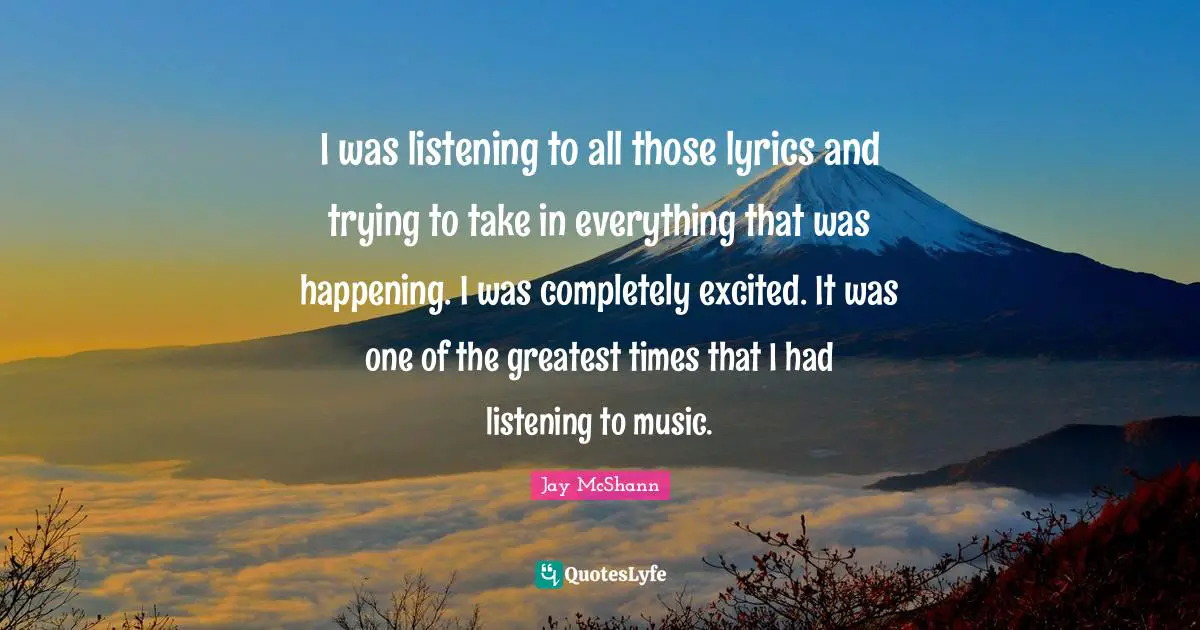 I was listening to all those lyrics and trying to take in everything that was happening. I was completely excited. It was one of the greatest times that I had listening to music.