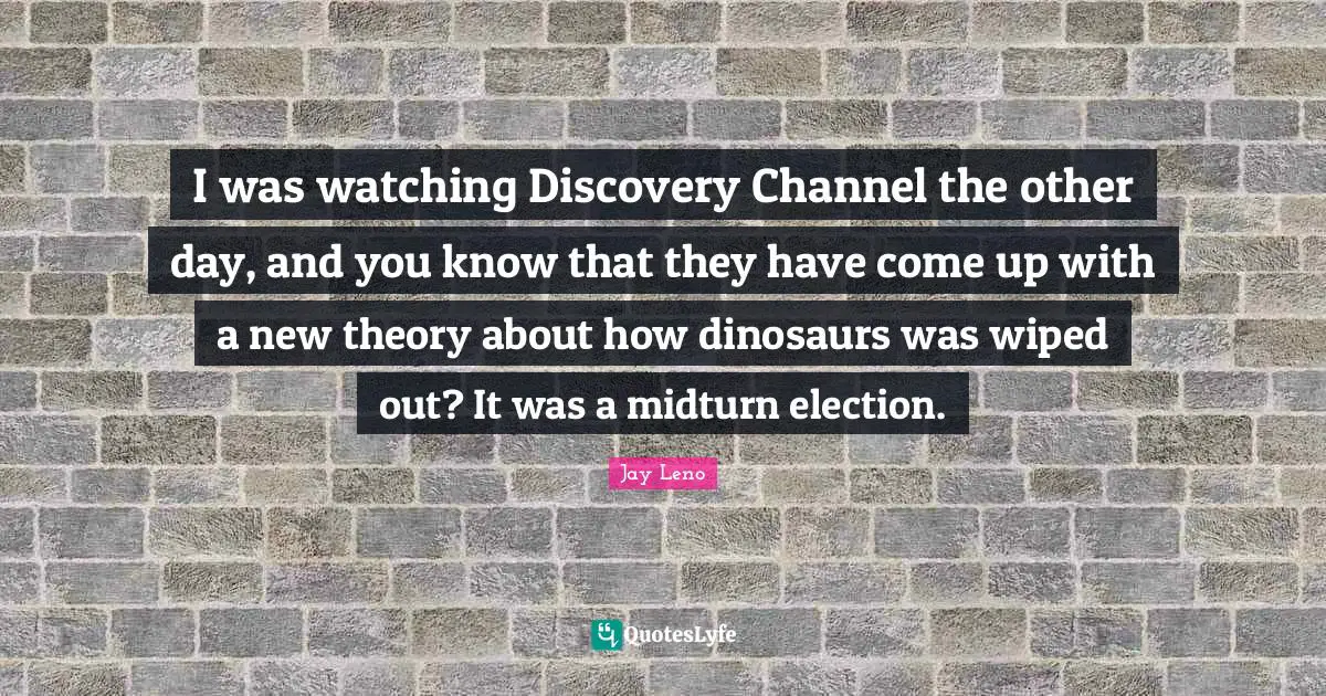 I was watching Discovery Channel the other day, and you know that they have come up with a new theory about how dinosaurs was wiped out? It was a midturn election.