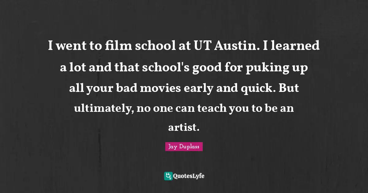 I went to film school at UT Austin. I learned a lot and that school's good for puking up all your bad movies early and quick. But ultimately, no one can teach you to be an artist.