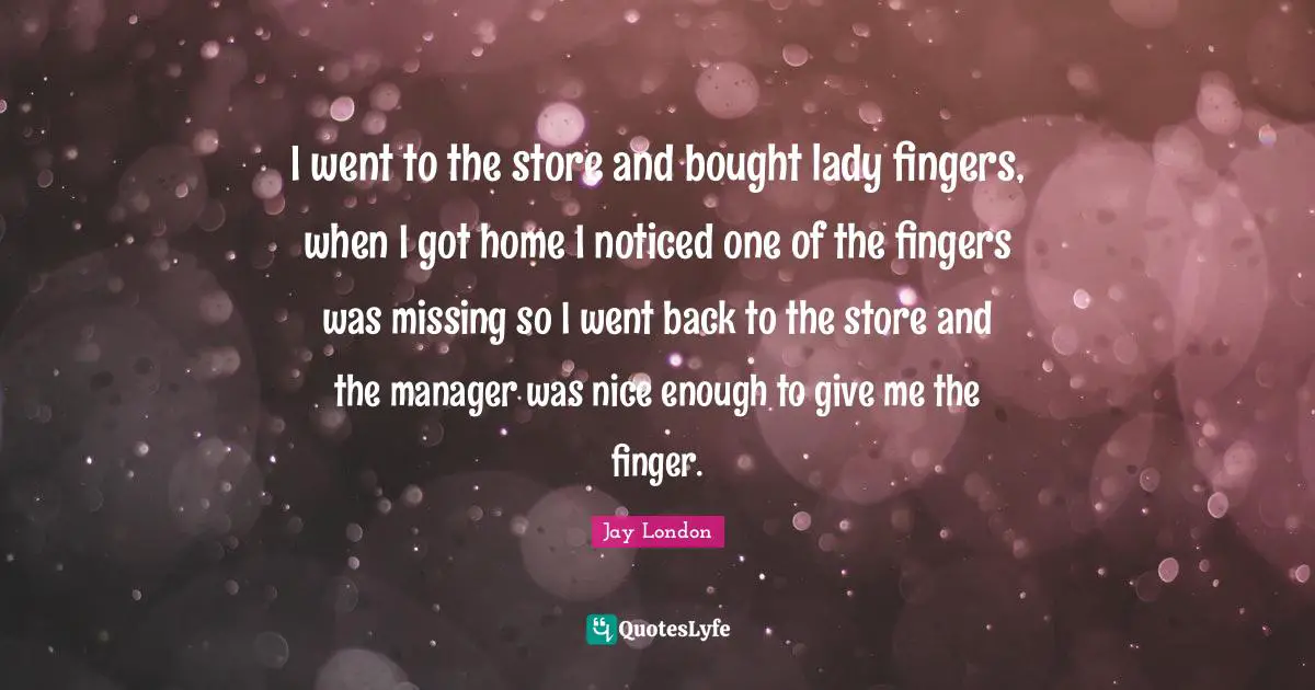 I went to the store and bought lady fingers, when I got home I noticed one of the fingers was missing so I went back to the store and the manager was nice enough to give me the finger.