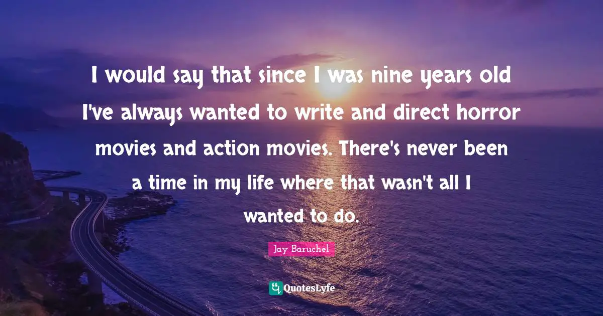 I would say that since I was nine years old I've always wanted to write and direct horror movies and action movies. There's never been a time in my life where that wasn't all I wanted to do.