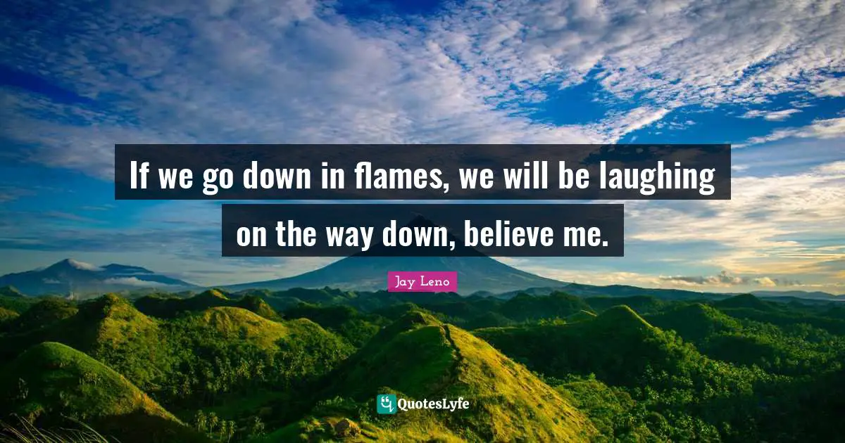 If we go down in flames, we will be laughing on the way down, believe me.