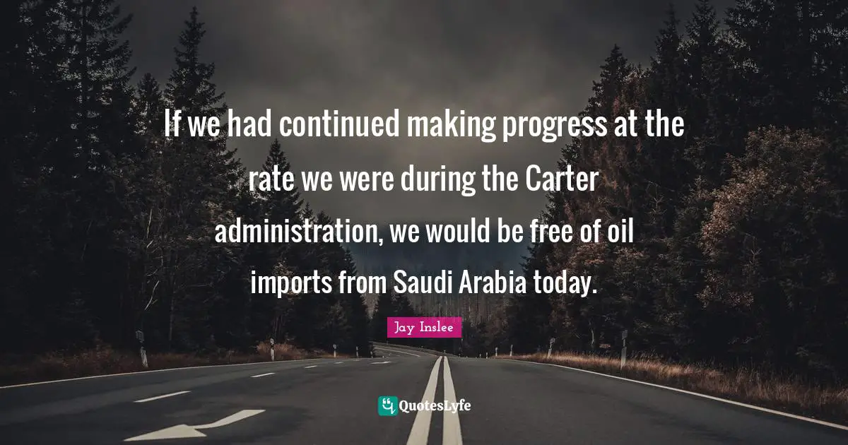 Jay Inslee Quotes: "If we had continued making progress at the rate we were during the Carter administration, we would be free of oil imports from Saudi Arabia today."