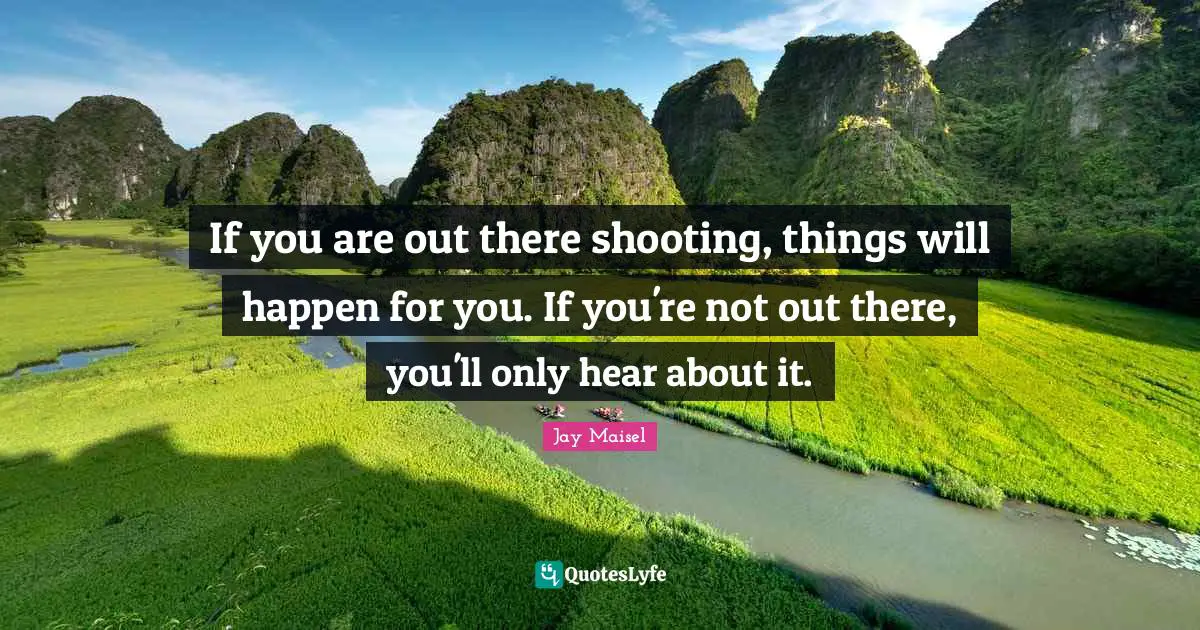 If you are out there shooting, things will happen for you. If you're not out there, you'll only hear about it.