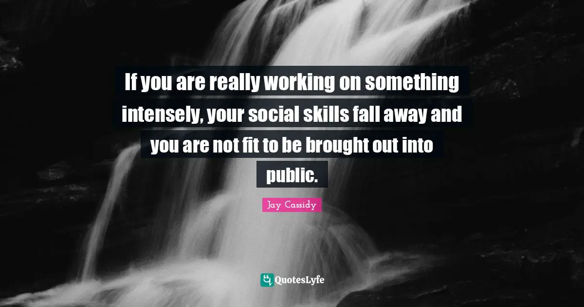If you are really working on something intensely, your social skills fall away and you are not fit to be brought out into public.
