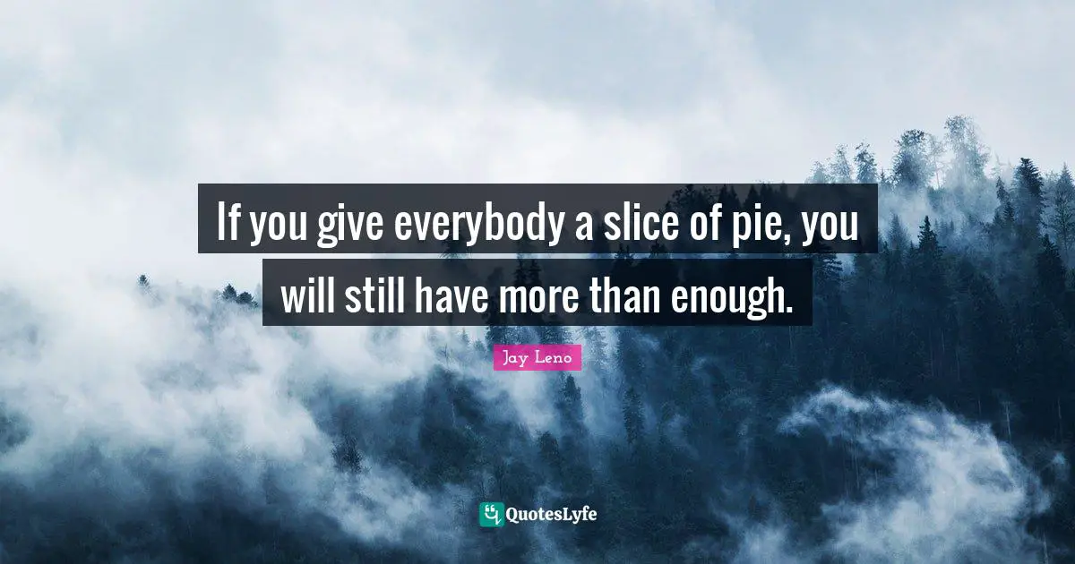 If you give everybody a slice of pie, you will still have more than enough.