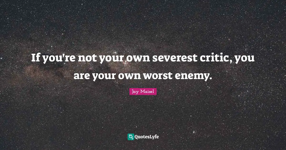 If you're not your own severest critic, you are your own worst enemy.