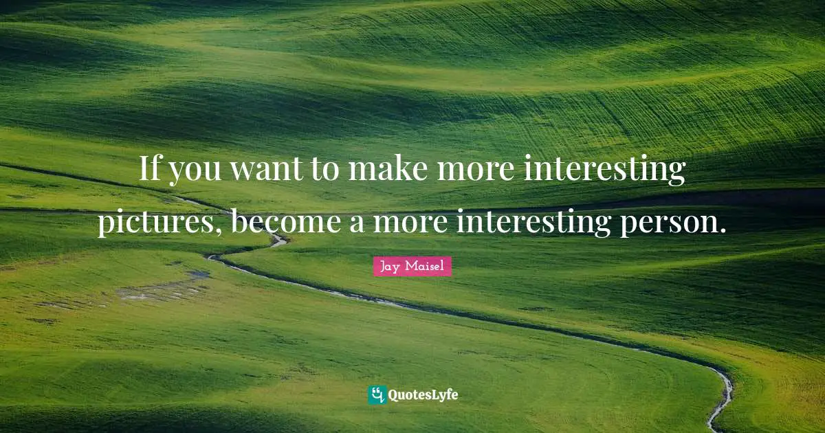 If you want to make more interesting pictures, become a more interesting person.