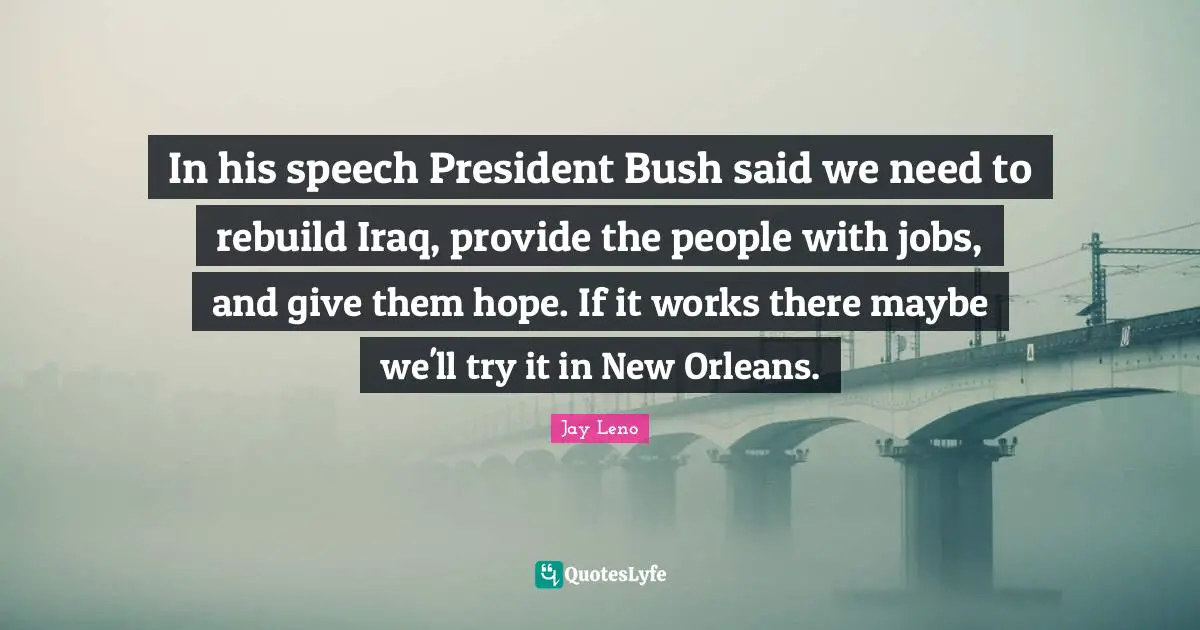 In his speech President Bush said we need to rebuild Iraq, provide the people with jobs, and give them hope. If it works there maybe we'll try it in New Orleans.