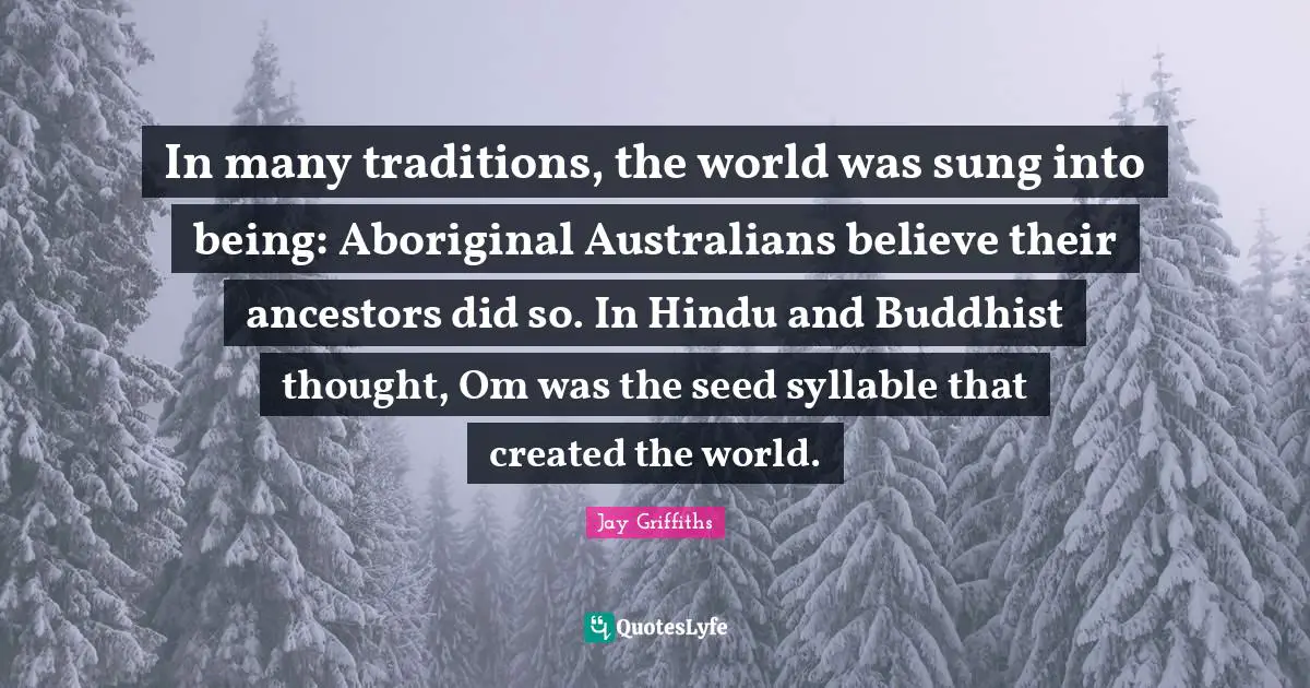 In many traditions, the world was sung into being: Aboriginal Australians believe their ancestors did so. In Hindu and Buddhist thought, Om was the seed syllable that created the world.