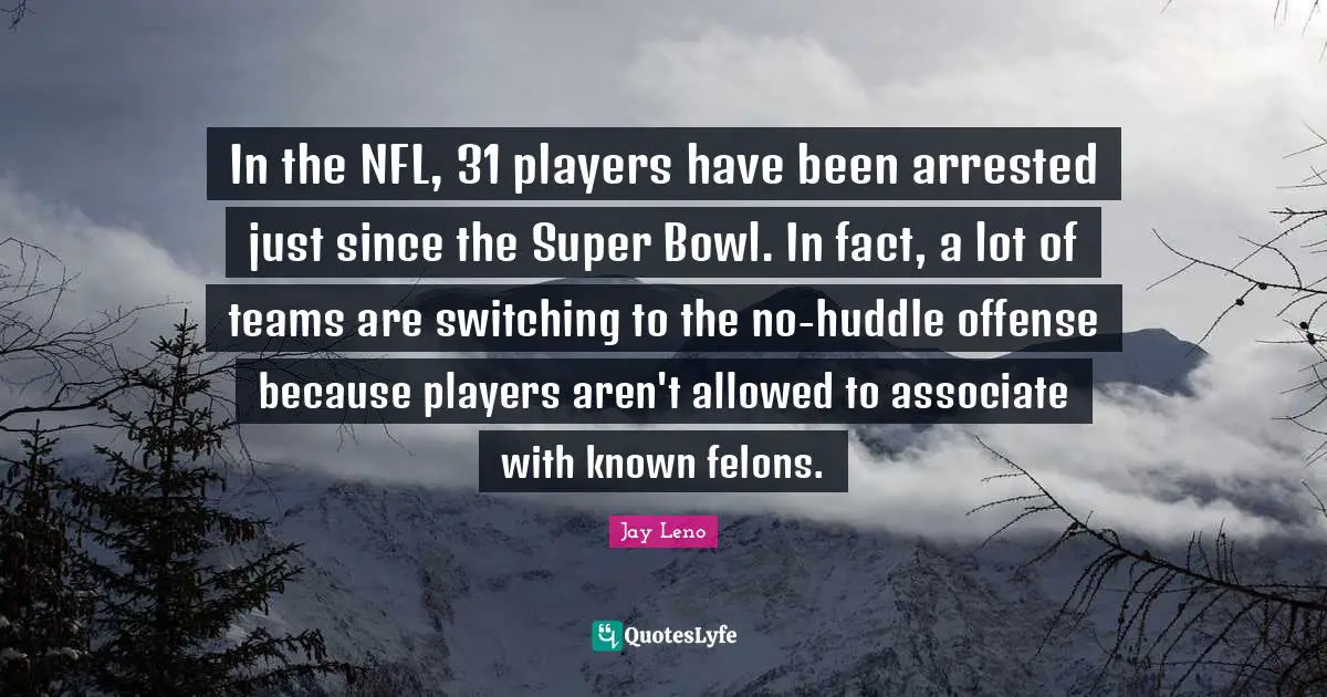 Jay Leno Quotes: "In the NFL, 31 players have been arrested just since the Super Bowl. In fact, a lot of teams are switching to the no-huddle offense because players aren't allowed to associate with known felons."