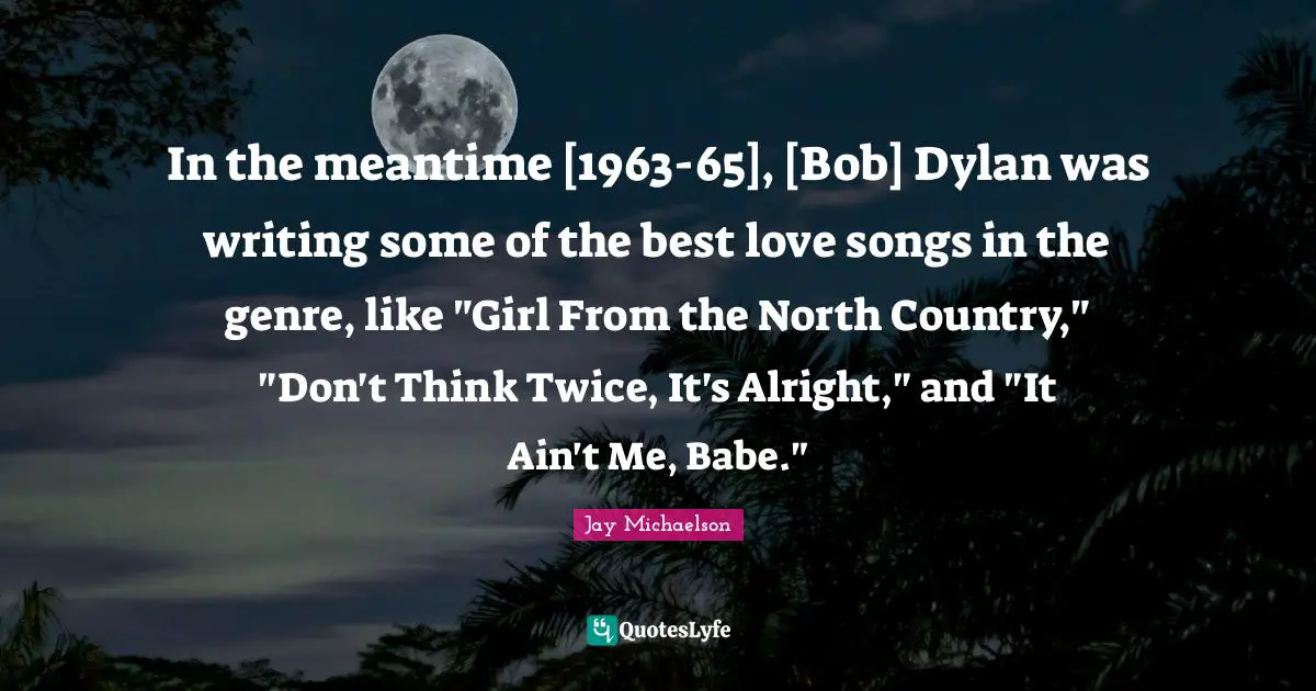 In the meantime [1963-65], [Bob] Dylan was writing some of the best love songs in the genre, like "Girl From the North Country," "Don't Think Twice, It's Alright," and "It Ain't Me, Babe."