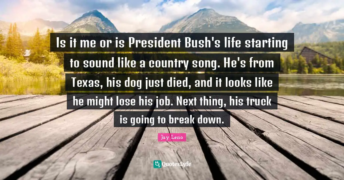 Is it me or is President Bush's life starting to sound like a country song. He's from Texas, his dog just died, and it looks like he might lose his job. Next thing, his truck is going to break down.