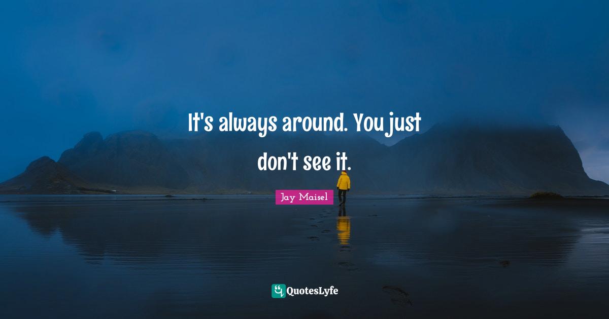 It's always around. You just don't see it.