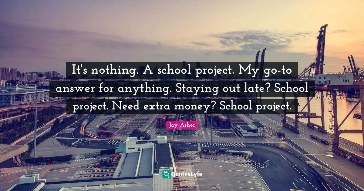 It's nothing. A school project. My go-to answer for anything. Staying out late? School project. Need extra money? School project.