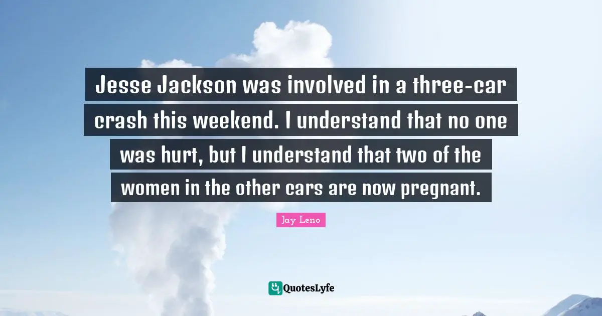 Jesse Jackson was involved in a three-car crash this weekend. I understand that no one was hurt, but I understand that two of the women in the other cars are now pregnant.