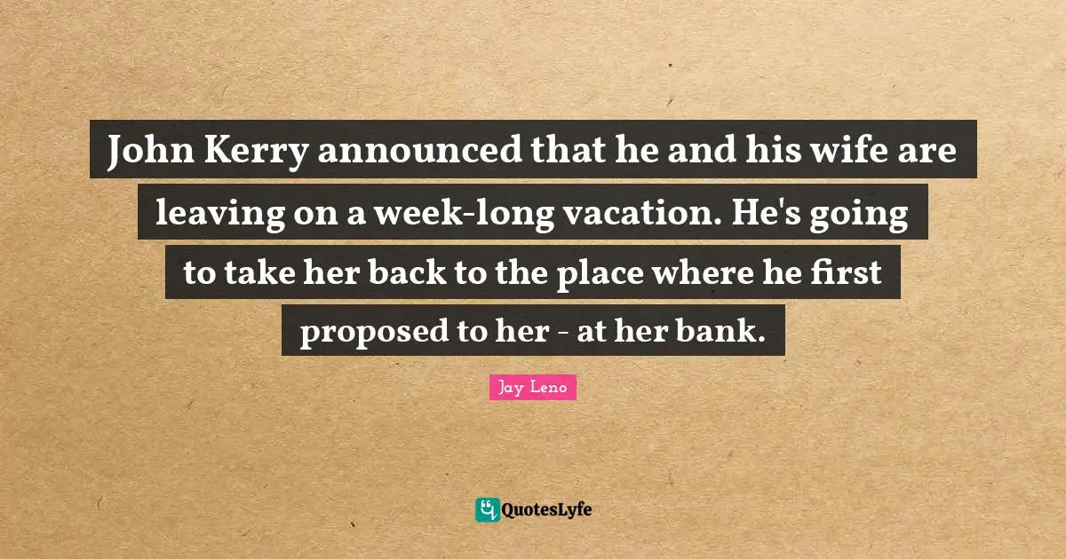 John Kerry announced that he and his wife are leaving on a week-long vacation. He's going to take her back to the place where he first proposed to her - at her bank.