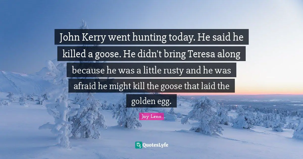 John Kerry went hunting today. He said he killed a goose. He didn't bring Teresa along because he was a little rusty and he was afraid he might kill the goose that laid the golden egg.