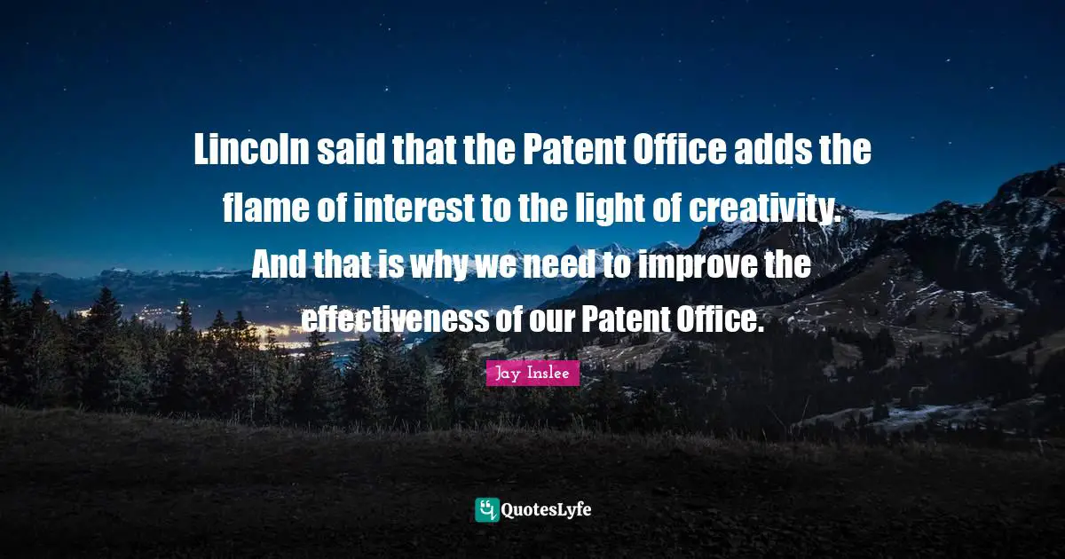 Jay Inslee Quotes: "Lincoln said that the Patent Office adds the flame of interest to the light of creativity. And that is why we need to improve the effectiveness of our Patent Office."