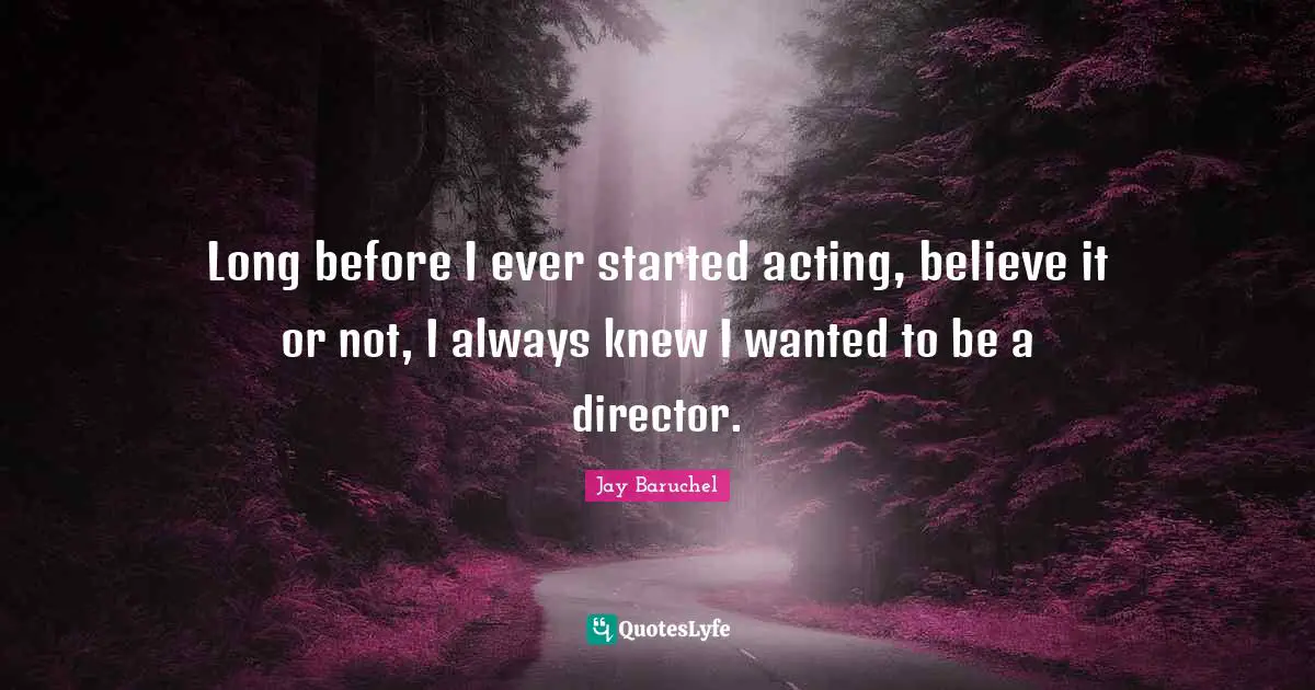 Long before I ever started acting, believe it or not, I always knew I wanted to be a director.