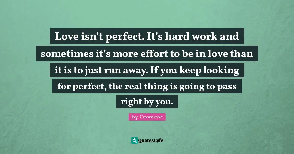 Love isn’t perfect. It’s hard work and sometimes it’s more effort to be in love than it is to just run away. If you keep looking for perfect, the real thing is going to pass right by you.