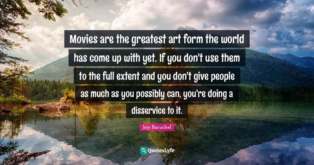 Movies are the greatest art form the world has come up with yet. If you don't use them to the full extent and you don't give people as much as you possibly can, you're doing a disservice to it.