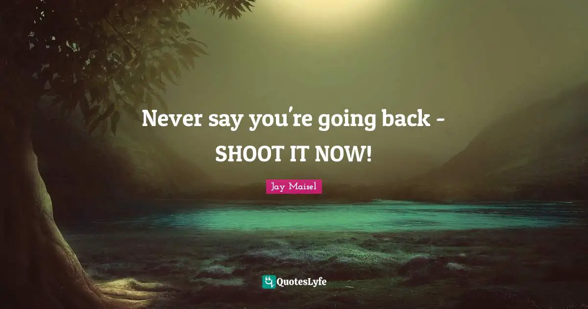 Never say you're going back - SHOOT IT NOW!