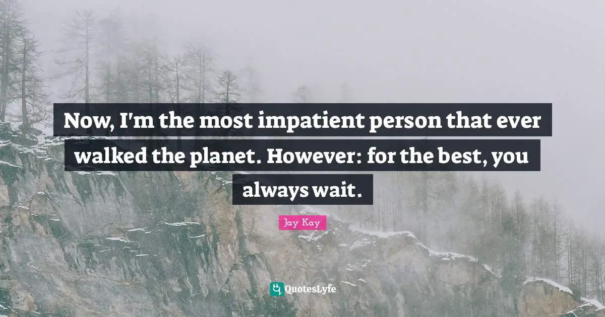 Now, I'm the most impatient person that ever walked the planet. However: for the best, you always wait.