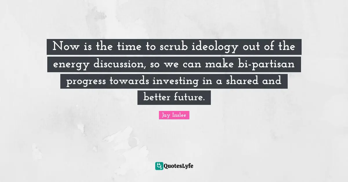 Jay Inslee Quotes: "Now is the time to scrub ideology out of the energy discussion, so we can make bi-partisan progress towards investing in a shared and better future."