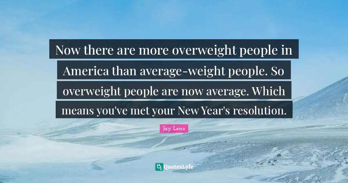 Jay Leno Quotes: "Now there are more overweight people in America than average-weight people. So overweight people are now average. Which means you've met your New Year's resolution."