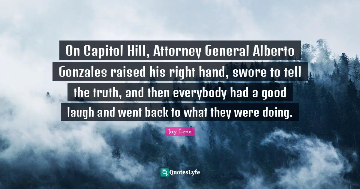 Attorney Quotes: "On Capitol Hill, Attorney General Alberto Gonzales raised his right hand, swore to tell the truth, and then everybody had a good laugh and went back to what they were doing."
