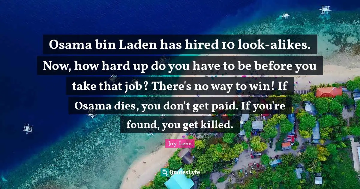 Osama bin Laden has hired 10 look-alikes. Now, how hard up do you have to be before you take that job? There's no way to win! If Osama dies, you don't get paid. If you're found, you get killed.