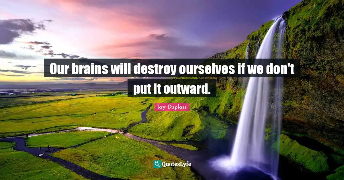 Our brains will destroy ourselves if we don't put it outward.
