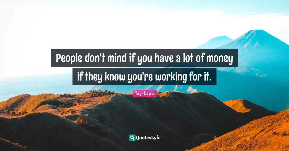 People don't mind if you have a lot of money if they know you're working for it.