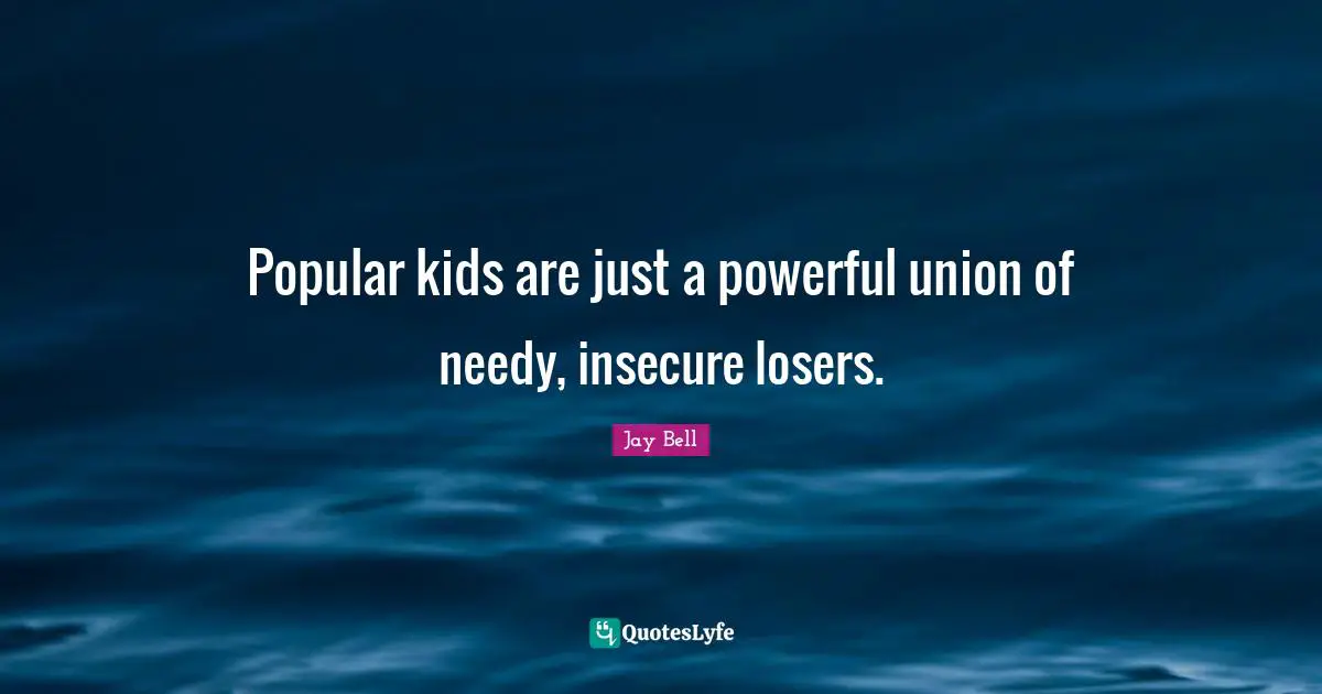 Popular kids are just a powerful union of needy, insecure losers.