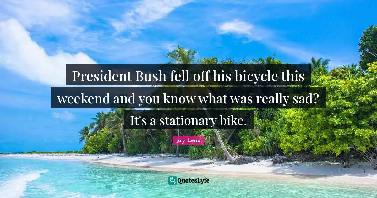 President Bush fell off his bicycle this weekend and you know what was really sad? It's a stationary bike.