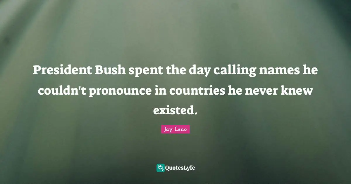 President Bush spent the day calling names he couldn't pronounce in countries he never knew existed.