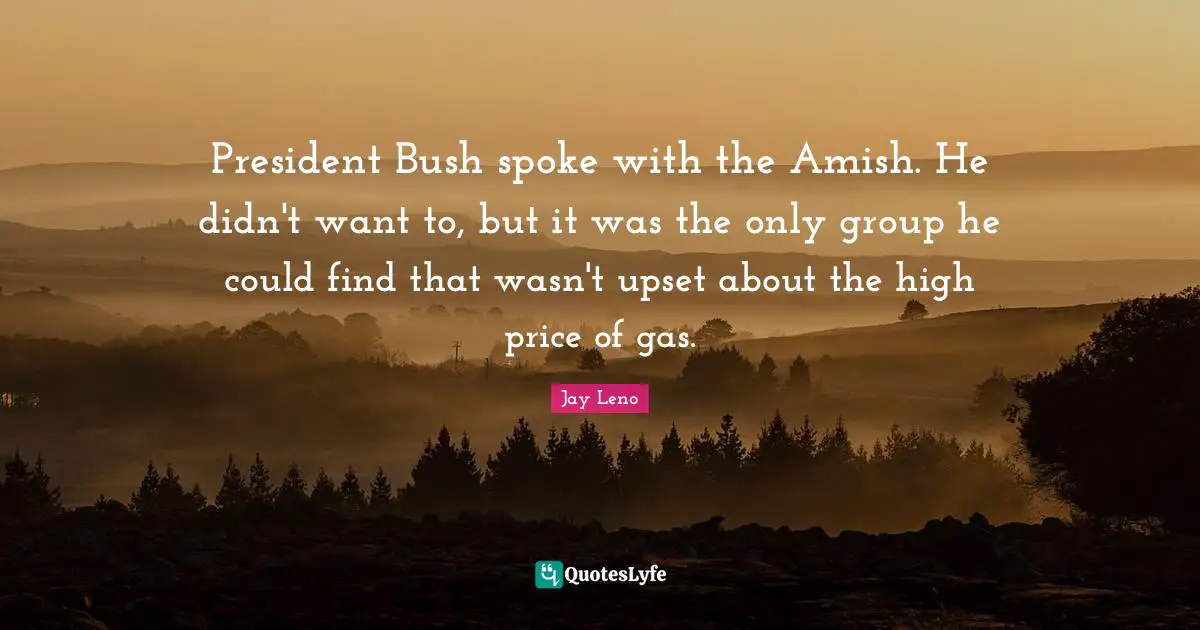 President Bush spoke with the Amish. He didn't want to, but it was the only group he could find that wasn't upset about the high price of gas.
