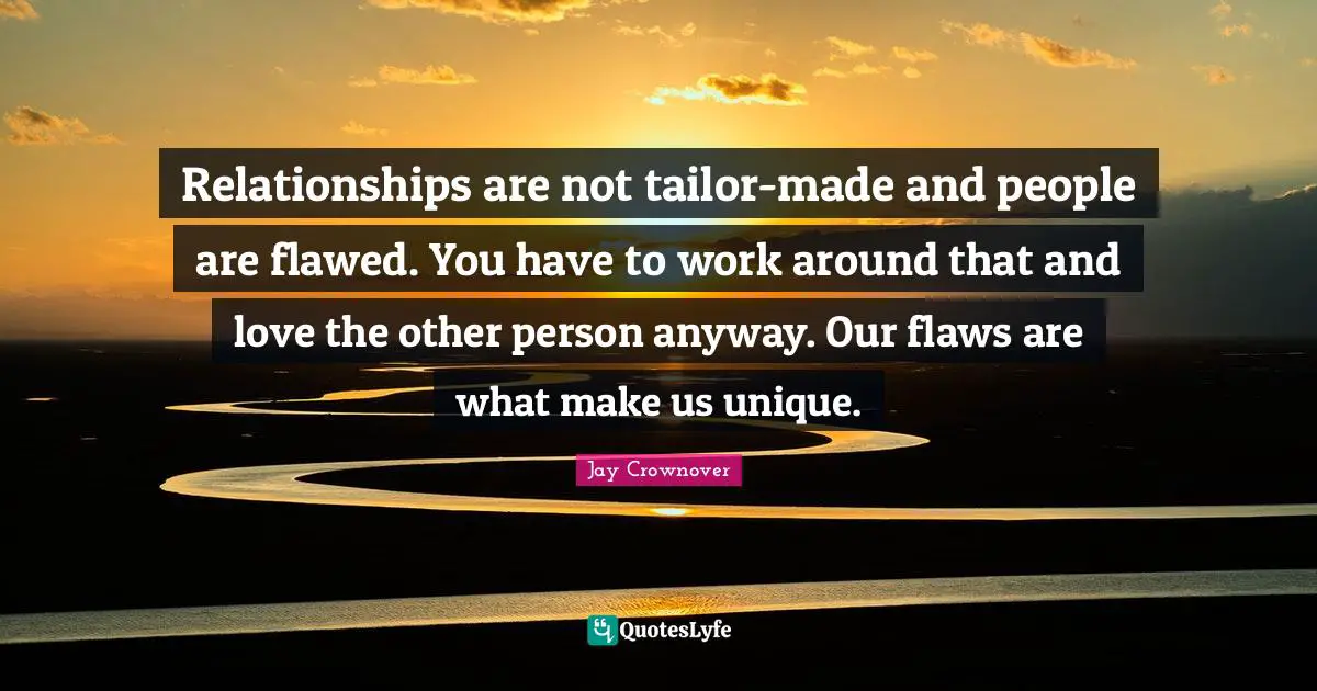 Relationships are not tailor-made and people are flawed. You have to work around that and love the other person anyway. Our flaws are what make us unique.