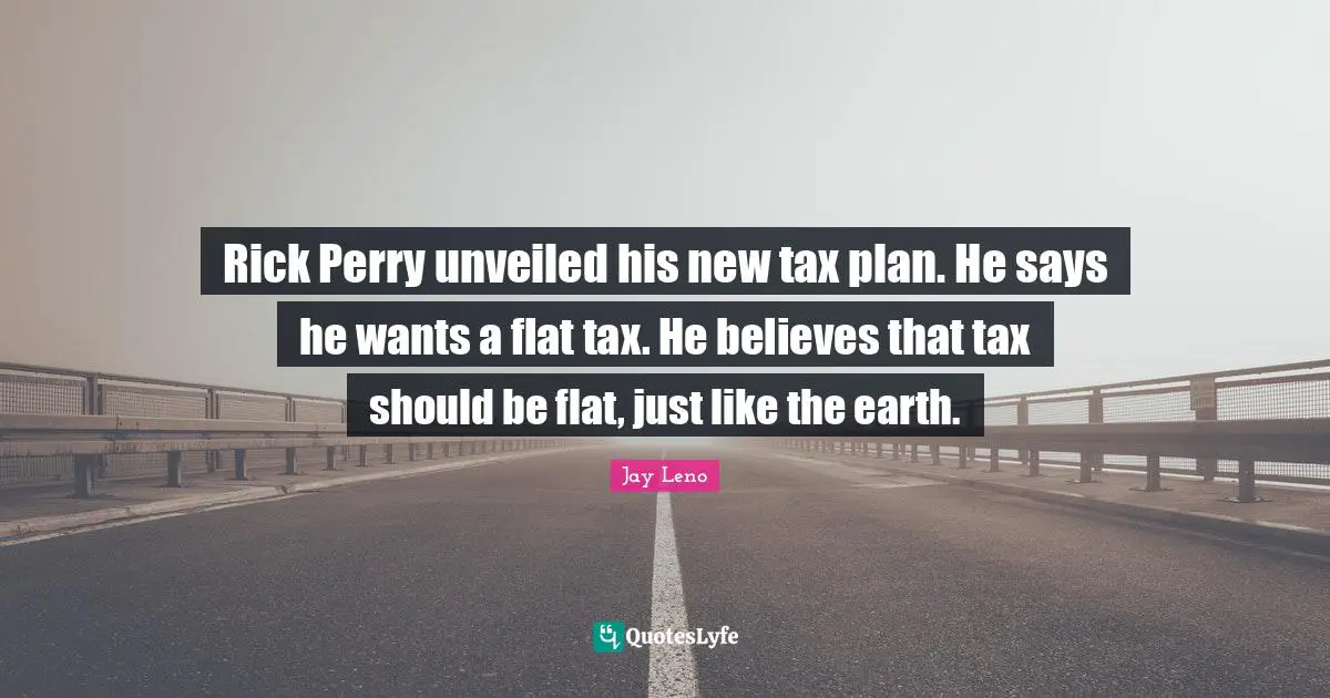 Rick Perry unveiled his new tax plan. He says he wants a flat tax. He believes that tax should be flat, just like the earth.
