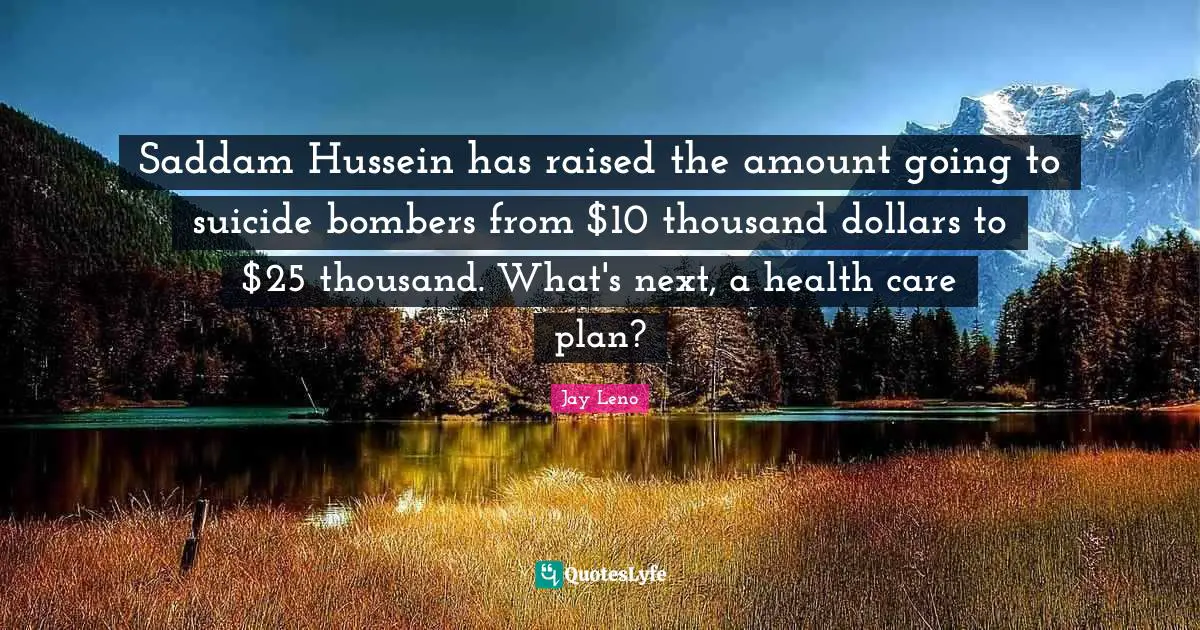 Jay Leno Quotes: "Saddam Hussein has raised the amount going to suicide bombers from $10 thousand dollars to $25 thousand. What's next, a health care plan?"