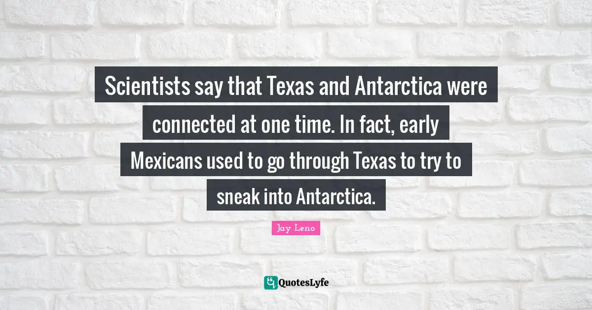 Scientists say that Texas and Antarctica were connected at one time. In fact, early Mexicans used to go through Texas to try to sneak into Antarctica.