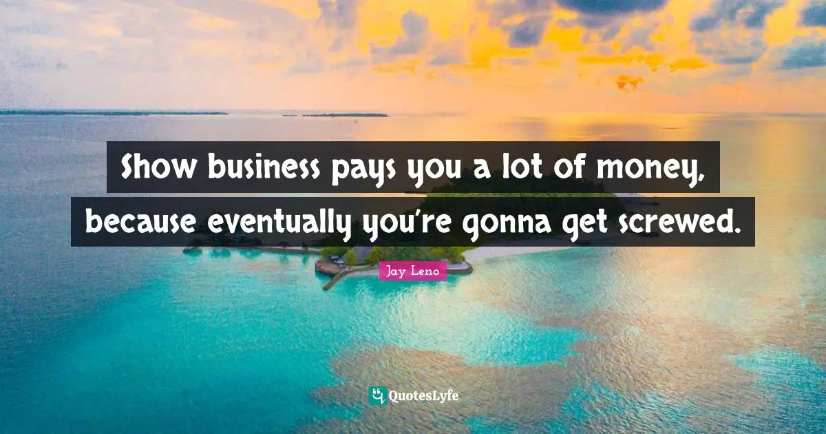 Show business pays you a lot of money, because eventually you’re gonna get screwed.