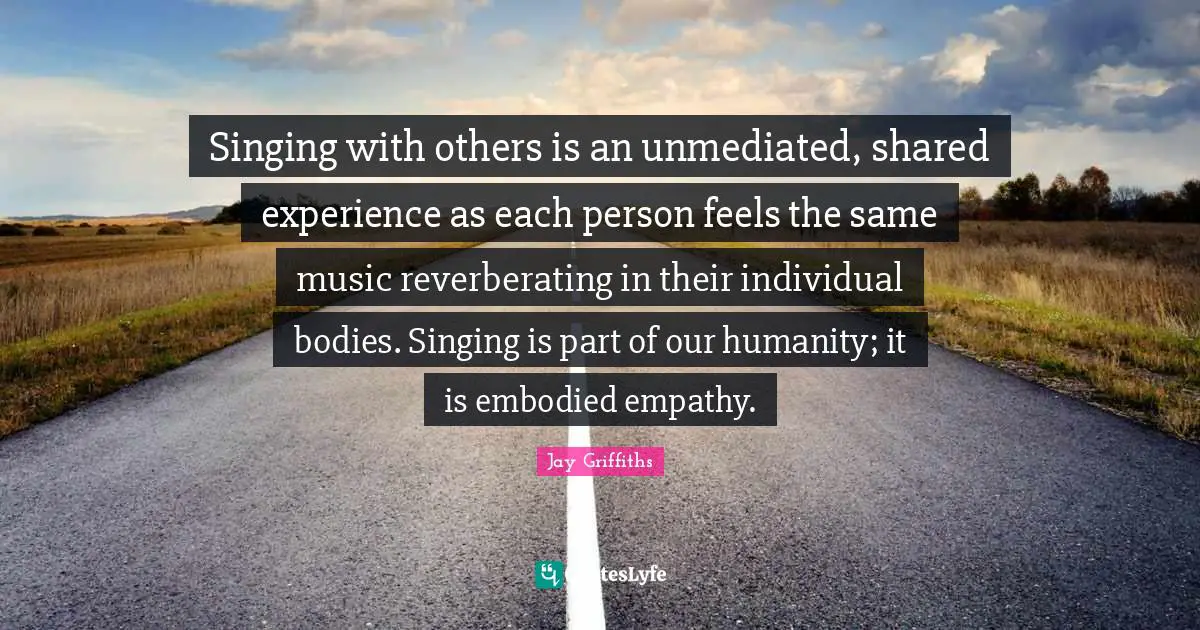 Singing with others is an unmediated, shared experience as each person feels the same music reverberating in their individual bodies. Singing is part of our humanity; it is embodied empathy.