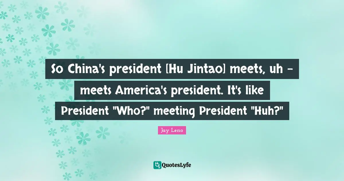 So China's president [Hu Jintao] meets, uh - meets America's president. It's like President "Who?" meeting President "Huh?"