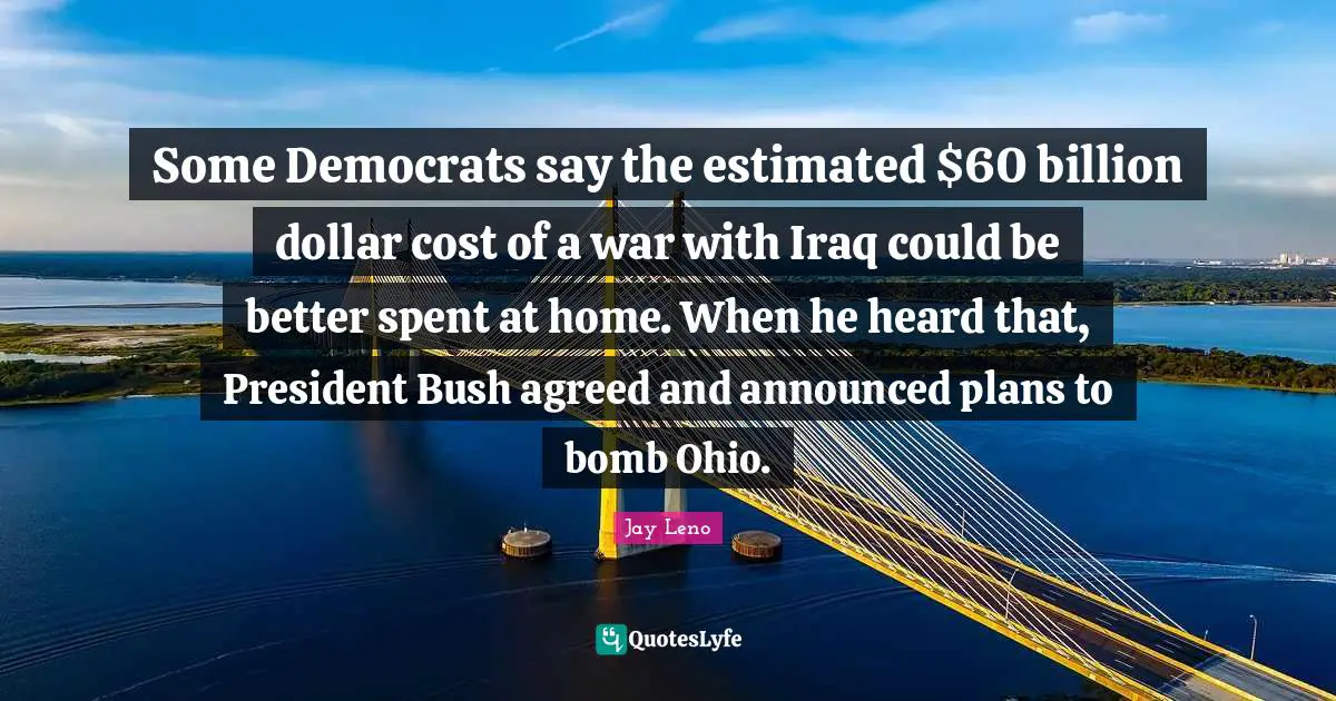 Some Democrats say the estimated $60 billion dollar cost of a war with Iraq could be better spent at home. When he heard that, President Bush agreed and announced plans to bomb Ohio.