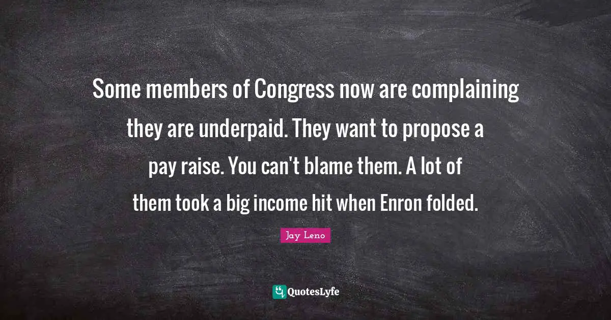 Some members of Congress now are complaining they are underpaid. They want to propose a pay raise. You can't blame them. A lot of them took a big income hit when Enron folded.